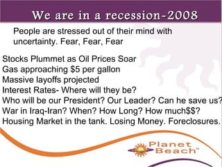 1 
60 
We are iinn aa rreecceessssiioonn--22000088 
People are stressed out of their mind with 
uncertainty. Fear, Fear, Fear 
Stocks Plummet as Oil Prices Soar 
Gas approaching $5 per gallon 
Massive layoffs projected 
Interest Rates- Where will they be? 
Who will be our President? Our Leader? Can he save us? 
War in Iraq-Iran? When? How Long? How much$$? 
Housing Market in the tank. Losing Money. Foreclosures. 
 