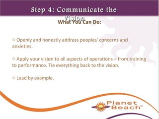 1 
82 
Step 44:: CCoommmmuunniiccaattee tthhee 
VViissiioonn What You Can Do: 
o Openly and honestly address peoples' concerns and 
anxieties. 
o Apply your vision to all aspects of operations – from training 
to performance. Tie everything back to the vision. 
o Lead by example. 
 