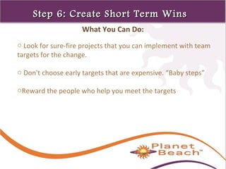 1 
84 
Step 6: Create SShhoorrtt TTeerrmm WWiinnss 
What You Can Do: 
o Look for sure-fire projects that you can implement with team 
targets for the change. 
o Don't choose early targets that are expensive. “Baby steps” 
oReward the people who help you meet the targets 
 