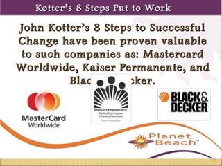KKootttteerr’’ss 88 SStteeppss PPuutt ttoo WWoorrkk 
1 
87 
John Kotter’s 8 Steps ttoo SSuucccceessssffuull 
CChhaannggee hhaavvee bbeeeenn pprroovveenn vvaalluuaabbllee 
ttoo ssuucchh ccoommppaanniieess aass:: MMaasstteerrccaarrdd 
WWoorrllddwwiiddee,, KKaaiisseerr PPeerrmmaanneennttee,, aanndd 
BBllaacckk && DDeecckkeerr.. 
 
