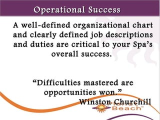1 
98 
OOppeerraattiioonnaall SSuucccceessss 
AA wweellll--ddeeffiinneedd oorrggaanniizzaattiioonnaall cchhaarrtt 
aanndd cclleeaarrllyy ddeeffiinneedd jjoobb ddeessccrriippttiioonnss 
aanndd dduuttiieess aarree ccrriittiiccaall ttoo yyoouurr SSppaa’’ss 
oovveerraallll ssuucccceessss.. 
““DDiiffffiiccuullttiieess mmaasstteerreedd aarree 
ooppppoorrttuunniittiieess wwoonn..”” 
WWiinnssttoonn CChhuurrcchhiillll 
 
