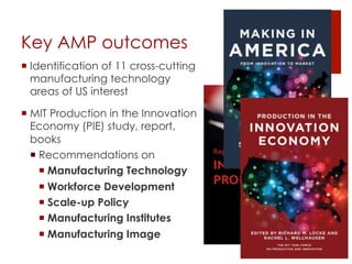 Key AMP outcomes
! Identification of 11 cross-cutting
manufacturing technology
areas of US interest
! MIT Production in the Innovation
Economy (PIE) study, report,
books
! Recommendations on
! Manufacturing Technology
! Workforce Development
! Scale-up Policy
! Manufacturing Institutes
! Manufacturing Image
Report of the MIT Taskforce on
INNOVATION and
PRODUCTION
2013
 