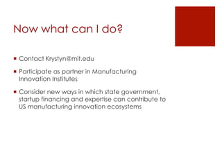 Now what can I do?
!  Contact Krystyn@mit.edu
!  Participate as partner in Manufacturing
Innovation Institutes
!  Consider new ways in which state government,
startup financing and expertise can contribute to
US manufacturing innovation ecosystems
 