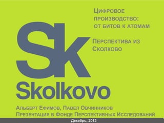 ЦИФРОВОЕ
ПРОИЗВОДСТВО:
ОТ БИТОВ К АТОМАМ

ПЕРСПЕКТИВА ИЗ
СКОЛКОВО

АЛЬБЕРТ ЕФИМОВ, ПАВЕЛ ОВЧИННИКОВ
ПРЕЗЕНТАЦИЯ В ФОНДЕ ПЕРСПЕКТИВНЫХ ИССЛЕДОВАНИЙ
Декабрь, 2013

 