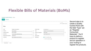 Flexible Bills of Materials (BoMs)
Second step is to
create a Quality
Control Point with
the field “Type” set
as “Register
Consumed
Materials”. You’ll
have to define a
product to register
and an operation in
your routing to
register the products.
 