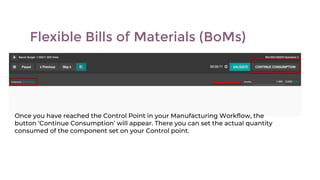Flexible Bills of Materials (BoMs)
Once you have reached the Control Point in your Manufacturing Workflow, the
button ‘Continue Consumption’ will appear. There you can set the actual quantity
consumed of the component set on your Control point.
 