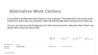Alternative Work Centers
It is possible to set Alternative Work Centers to your production. That means that if one is busy at the
moment you want to plan your production, Odoo will automatically switch production to the other one.
To do so, you have to go the Configuration of a Work Center and set an “Alternative Work Center” and
decide which one(s) you want to have.
 