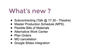 What’s new ?
● Subcontracting (Talk @ 17.30 - Theatre)
● Master Production Schedule (MPS)
● Flexible Bills of Materials
● Alternative Work Center
● Plan Orders
● MO cancelation
● Google Slides integration
 