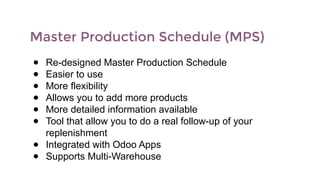 Master Production Schedule (MPS)
● Re-designed Master Production Schedule
● Easier to use
● More flexibility
● Allows you to add more products
● More detailed information available
● Tool that allow you to do a real follow-up of your
replenishment
● Integrated with Odoo Apps
● Supports Multi-Warehouse
 