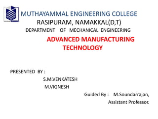 MUTHAYAMMAL ENGINEERING COLLEGE
RASIPURAM, NAMAKKAL(D,T)
DEPARTMENT OF MECHANICAL ENGINEERING
ADVANCED MANUFACTURING
TECHNOLOGY
PRESENTED BY :
S.M.VENKATESH
M.VIGNESH
Guided By : M.Soundarrajan,
Assistant Professor.
 