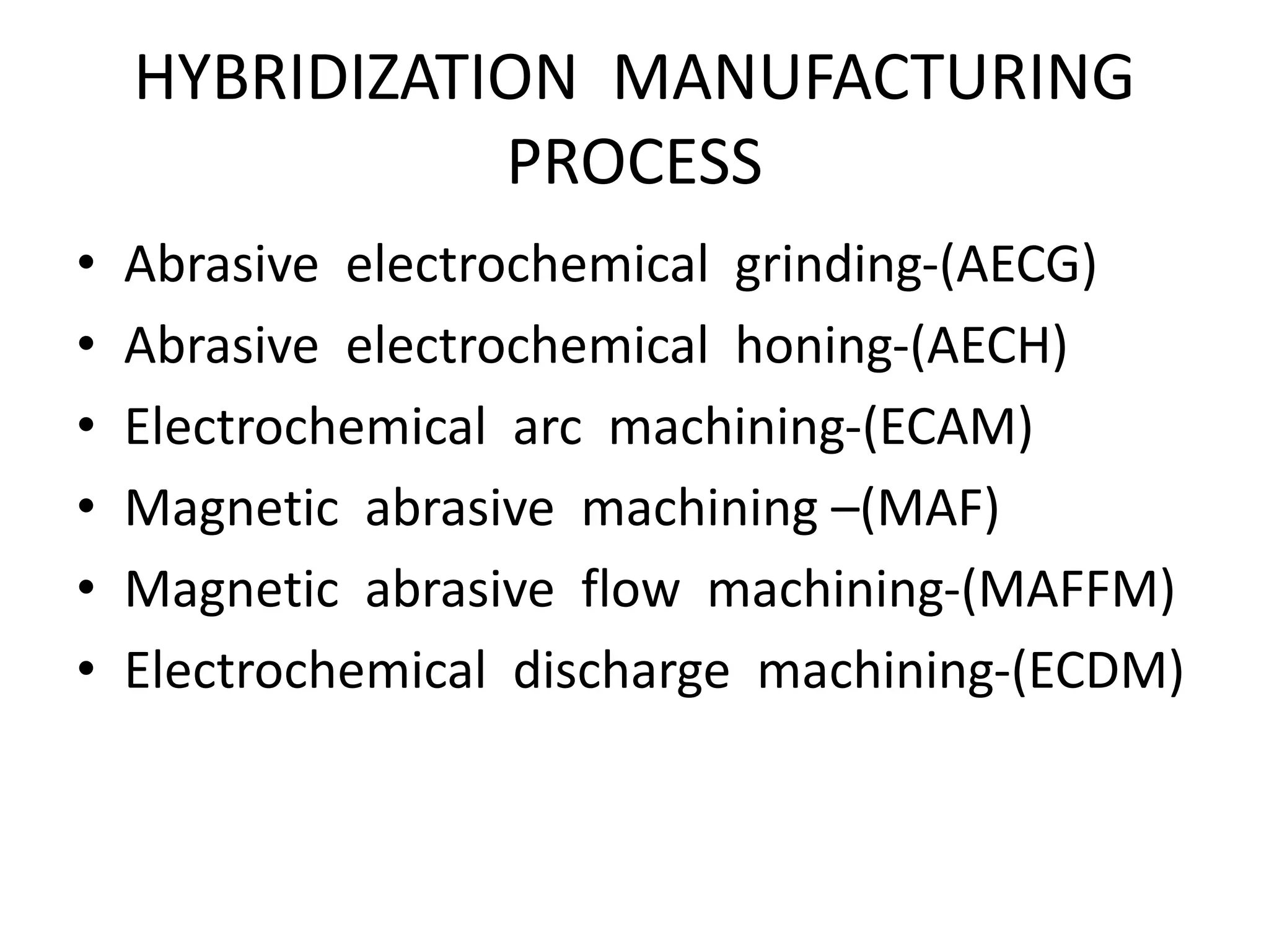 HYBRIDIZATION MANUFACTURING
PROCESS
• Abrasive electrochemical grinding-(AECG)
• Abrasive electrochemical honing-(AECH)
• Electrochemical arc machining-(ECAM)
• Magnetic abrasive machining –(MAF)
• Magnetic abrasive flow machining-(MAFFM)
• Electrochemical discharge machining-(ECDM)
 