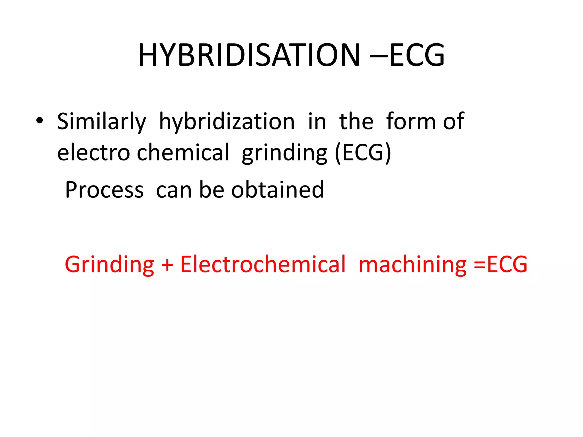 HYBRIDISATION –ECG
• Similarly hybridization in the form of
electro chemical grinding (ECG)
Process can be obtained
Grinding + Electrochemical machining =ECG
 