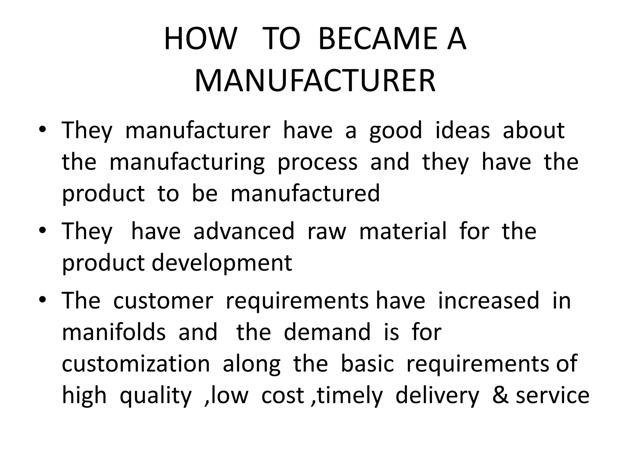 HOW TO BECAME A
MANUFACTURER
• They manufacturer have a good ideas about
the manufacturing process and they have the
product to be manufactured
• They have advanced raw material for the
product development
• The customer requirements have increased in
manifolds and the demand is for
customization along the basic requirements of
high quality ,low cost ,timely delivery & service
 