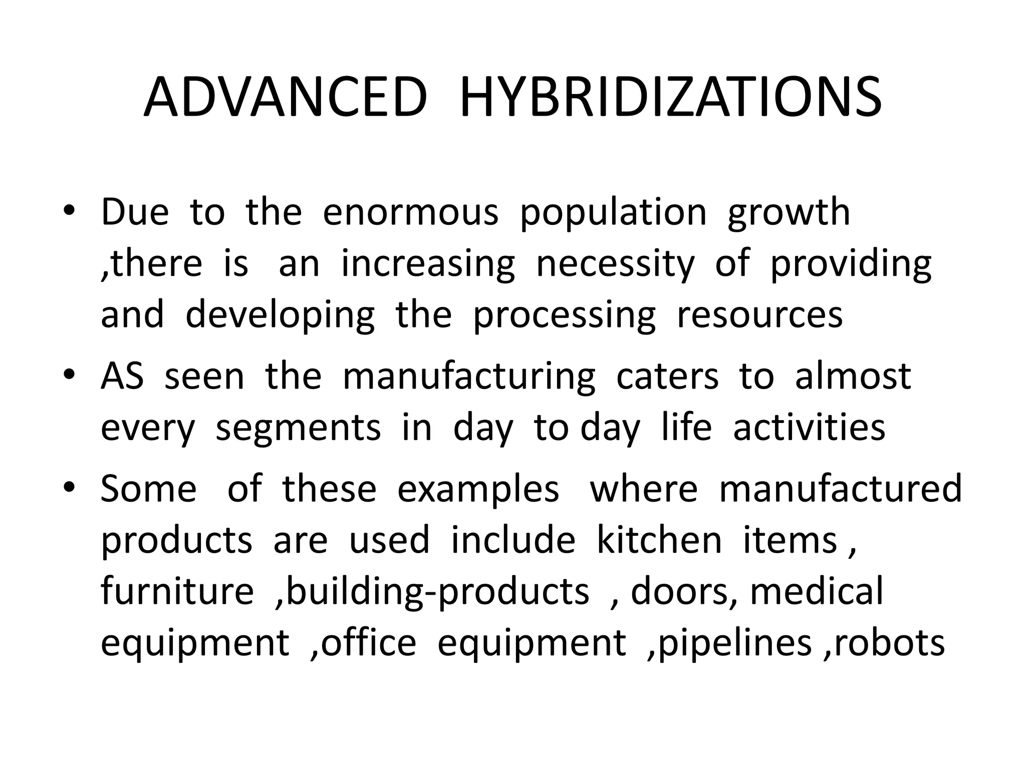 ADVANCED HYBRIDIZATIONS
• Due to the enormous population growth
,there is an increasing necessity of providing
and developing the processing resources
• AS seen the manufacturing caters to almost
every segments in day to day life activities
• Some of these examples where manufactured
products are used include kitchen items ,
furniture ,building-products , doors, medical
equipment ,office equipment ,pipelines ,robots
 