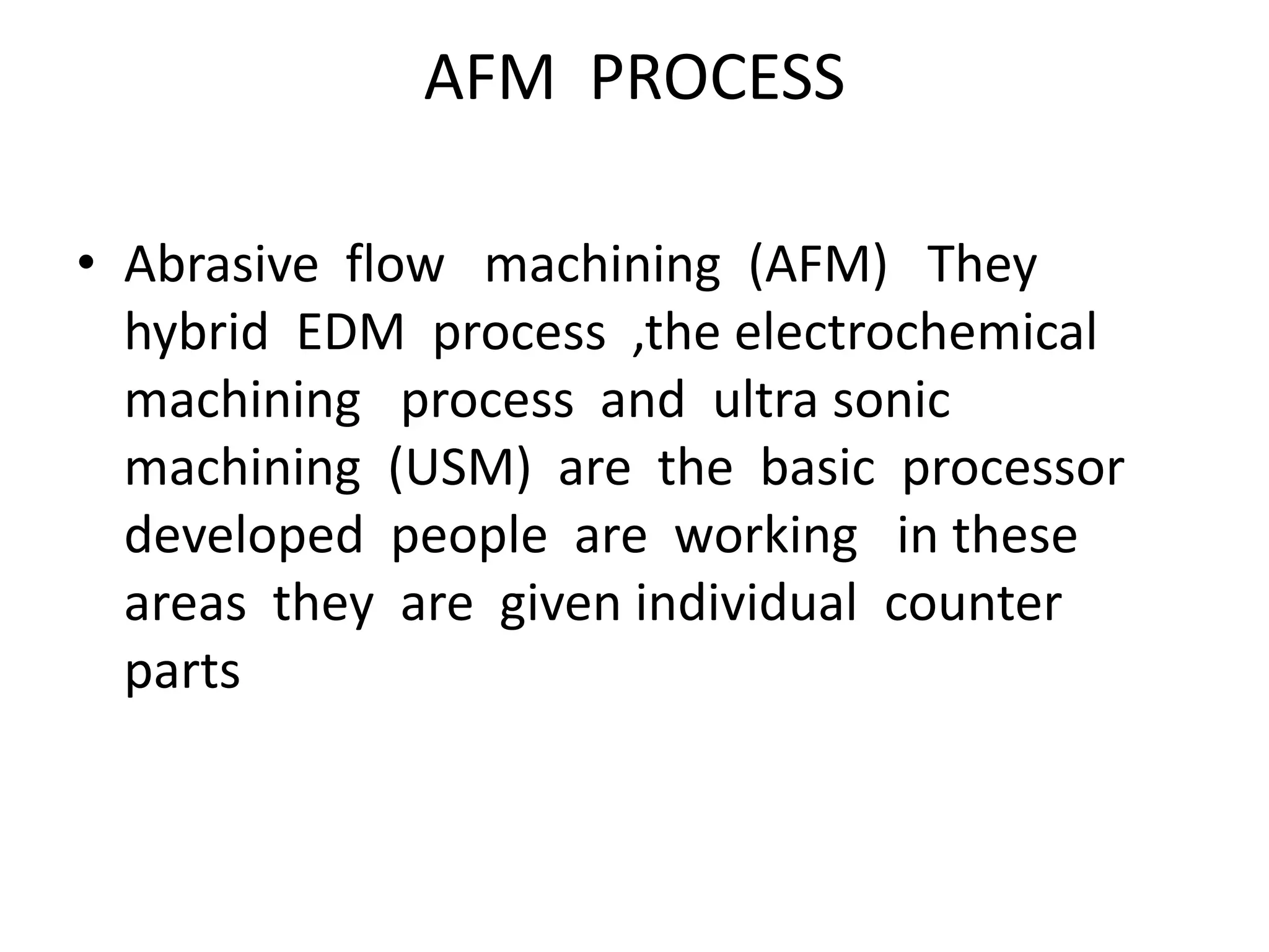 AFM PROCESS
• Abrasive flow machining (AFM) They
hybrid EDM process ,the electrochemical
machining process and ultra sonic
machining (USM) are the basic processor
developed people are working in these
areas they are given individual counter
parts
 