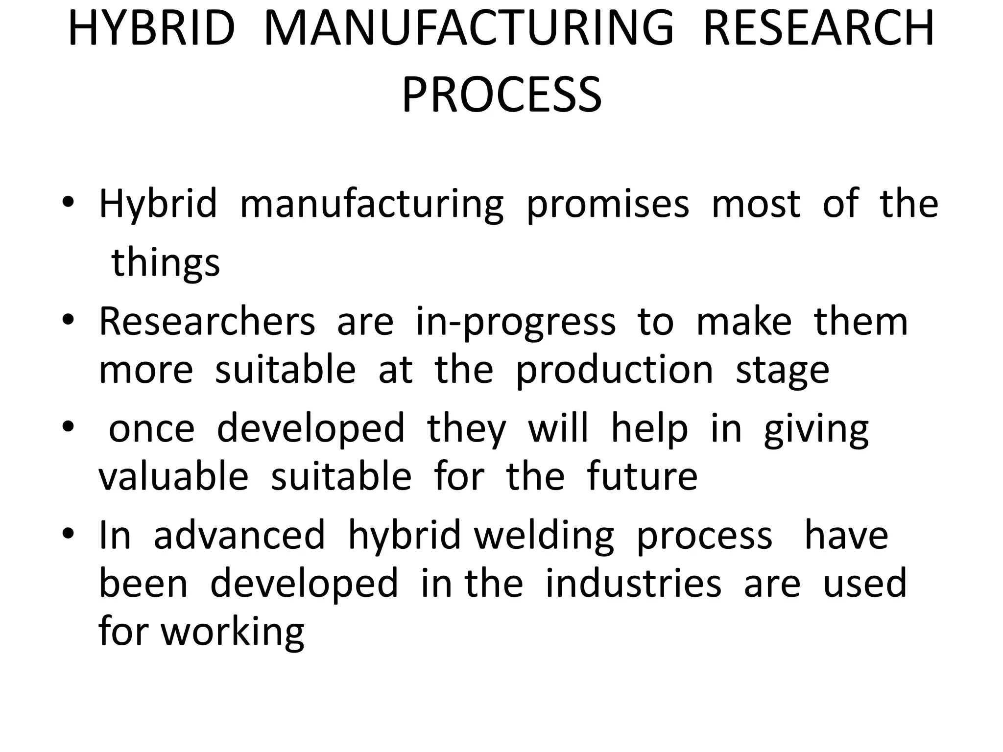 HYBRID MANUFACTURING RESEARCH
PROCESS
• Hybrid manufacturing promises most of the
things
• Researchers are in-progress to make them
more suitable at the production stage
• once developed they will help in giving
valuable suitable for the future
• In advanced hybrid welding process have
been developed in the industries are used
for working
 