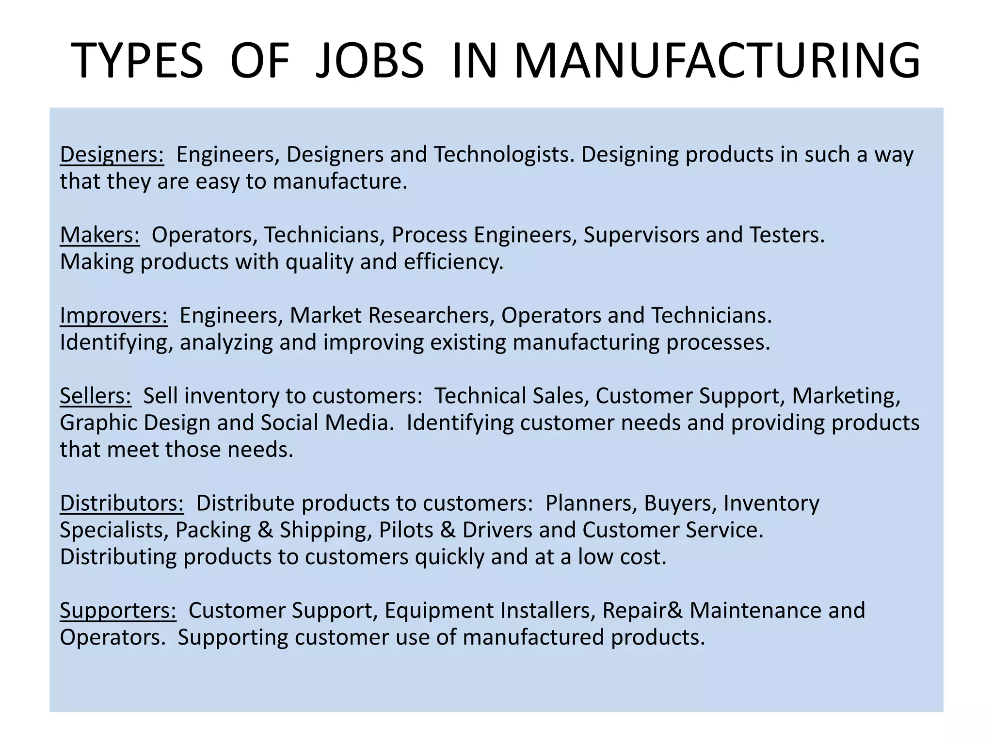 TYPES OF JOBS IN MANUFACTURING
AREASDesigners: Engineers, Designers and Technologists. Designing products in such a way
that they are easy to manufacture.
Makers: Operators, Technicians, Process Engineers, Supervisors and Testers.
Making products with quality and efficiency.
Improvers: Engineers, Market Researchers, Operators and Technicians.
Identifying, analyzing and improving existing manufacturing processes.
Sellers: Sell inventory to customers: Technical Sales, Customer Support, Marketing,
Graphic Design and Social Media. Identifying customer needs and providing products
that meet those needs.
Distributors: Distribute products to customers: Planners, Buyers, Inventory
Specialists, Packing & Shipping, Pilots & Drivers and Customer Service.
Distributing products to customers quickly and at a low cost.
Supporters: Customer Support, Equipment Installers, Repair& Maintenance and
Operators. Supporting customer use of manufactured products.
 
