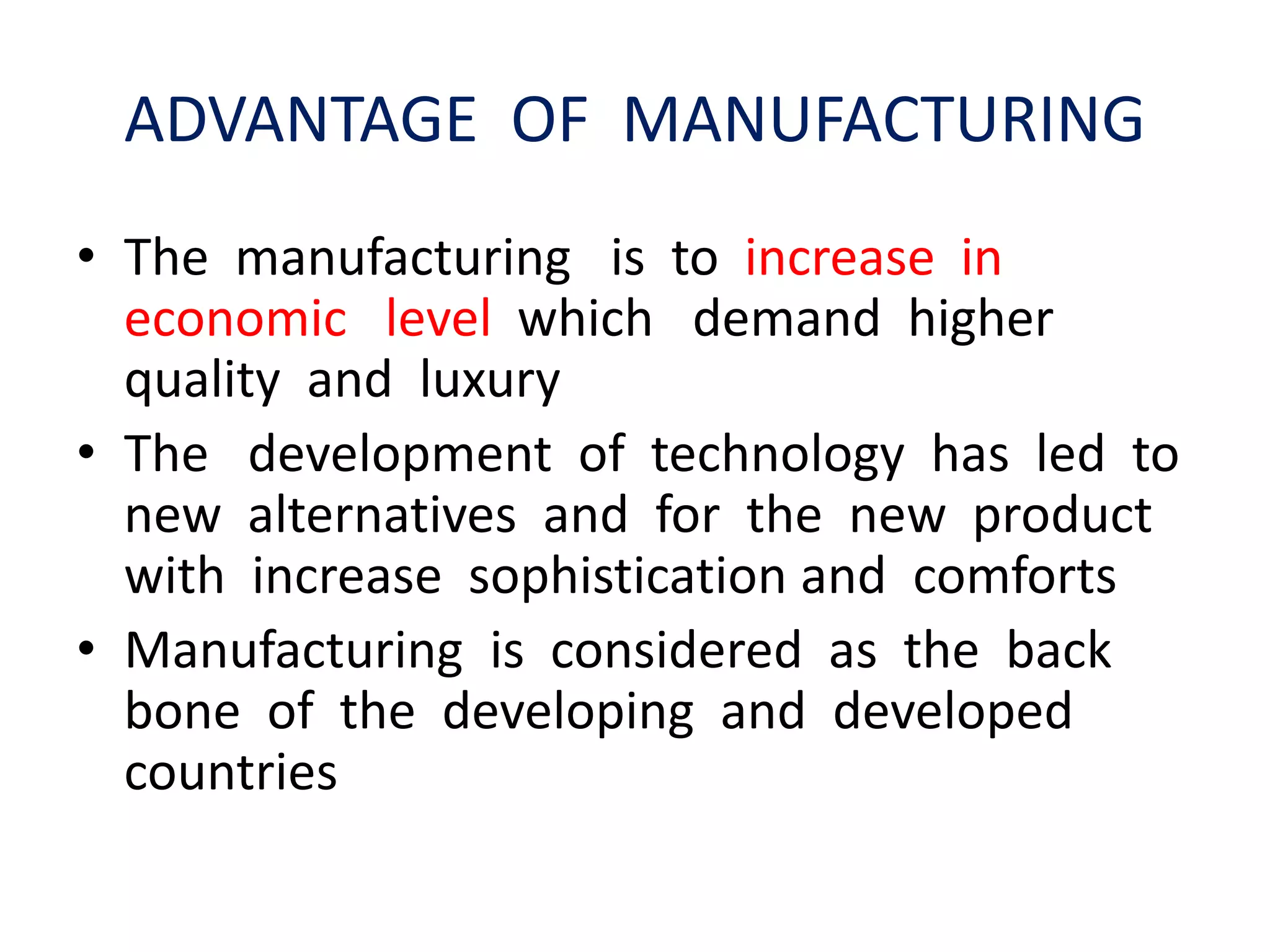 ADVANTAGE OF MANUFACTURING
• The manufacturing is to increase in
economic level which demand higher
quality and luxury
• The development of technology has led to
new alternatives and for the new product
with increase sophistication and comforts
• Manufacturing is considered as the back
bone of the developing and developed
countries
 