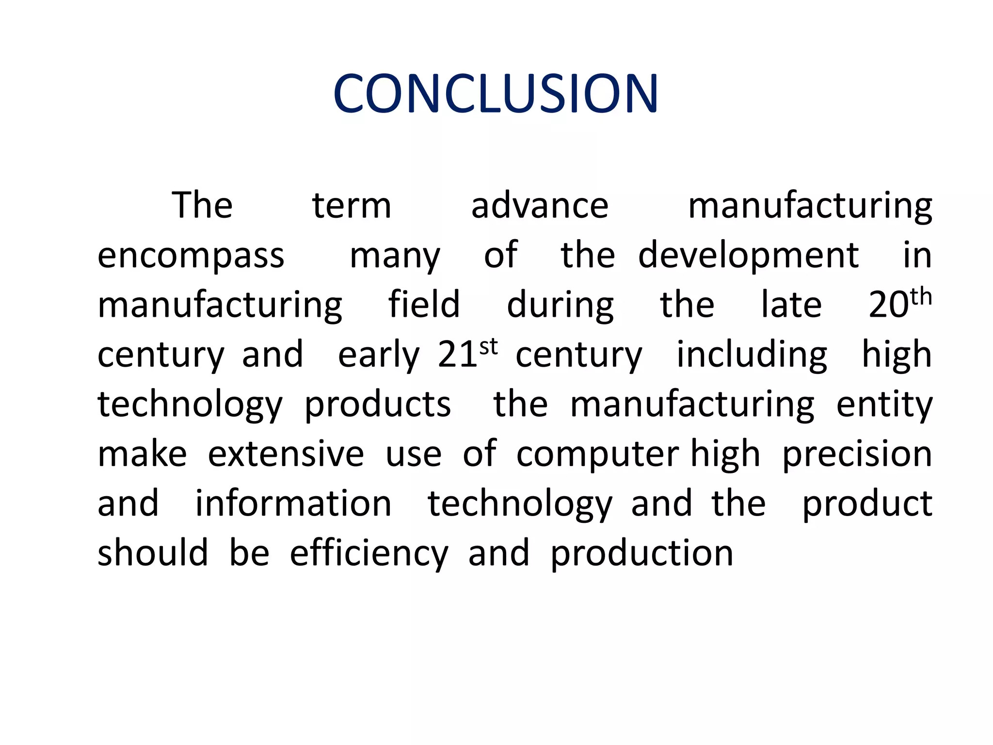 CONCLUSION
The term advance manufacturing
encompass many of the development in
manufacturing field during the late 20th
century and early 21st century including high
technology products the manufacturing entity
make extensive use of computer high precision
and information technology and the product
should be efficiency and production
 