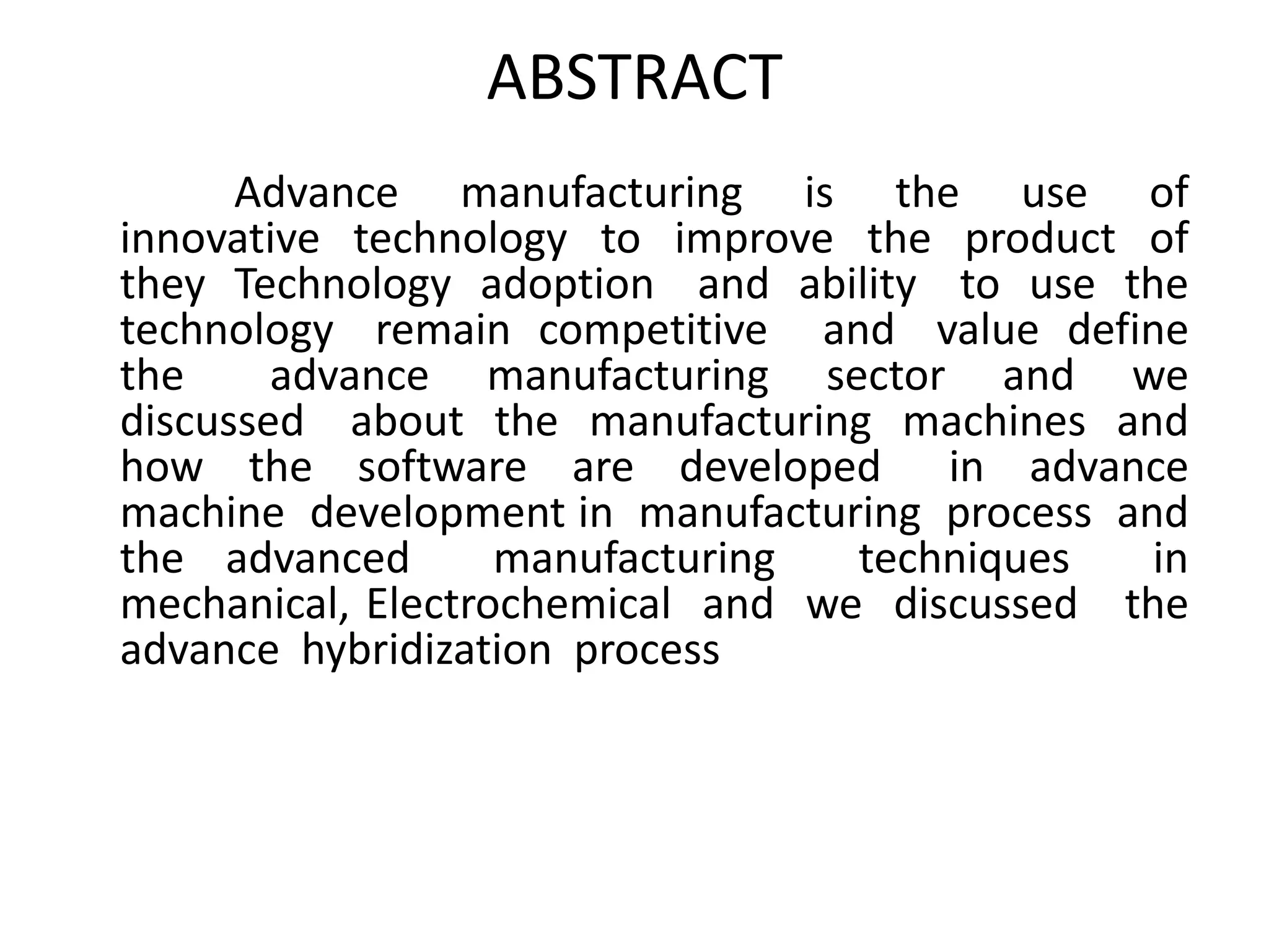ABSTRACT
Advance manufacturing is the use of
innovative technology to improve the product of
they Technology adoption and ability to use the
technology remain competitive and value define
the advance manufacturing sector and we
discussed about the manufacturing machines and
how the software are developed in advance
machine development in manufacturing process and
the advanced manufacturing techniques in
mechanical, Electrochemical and we discussed the
advance hybridization process
 