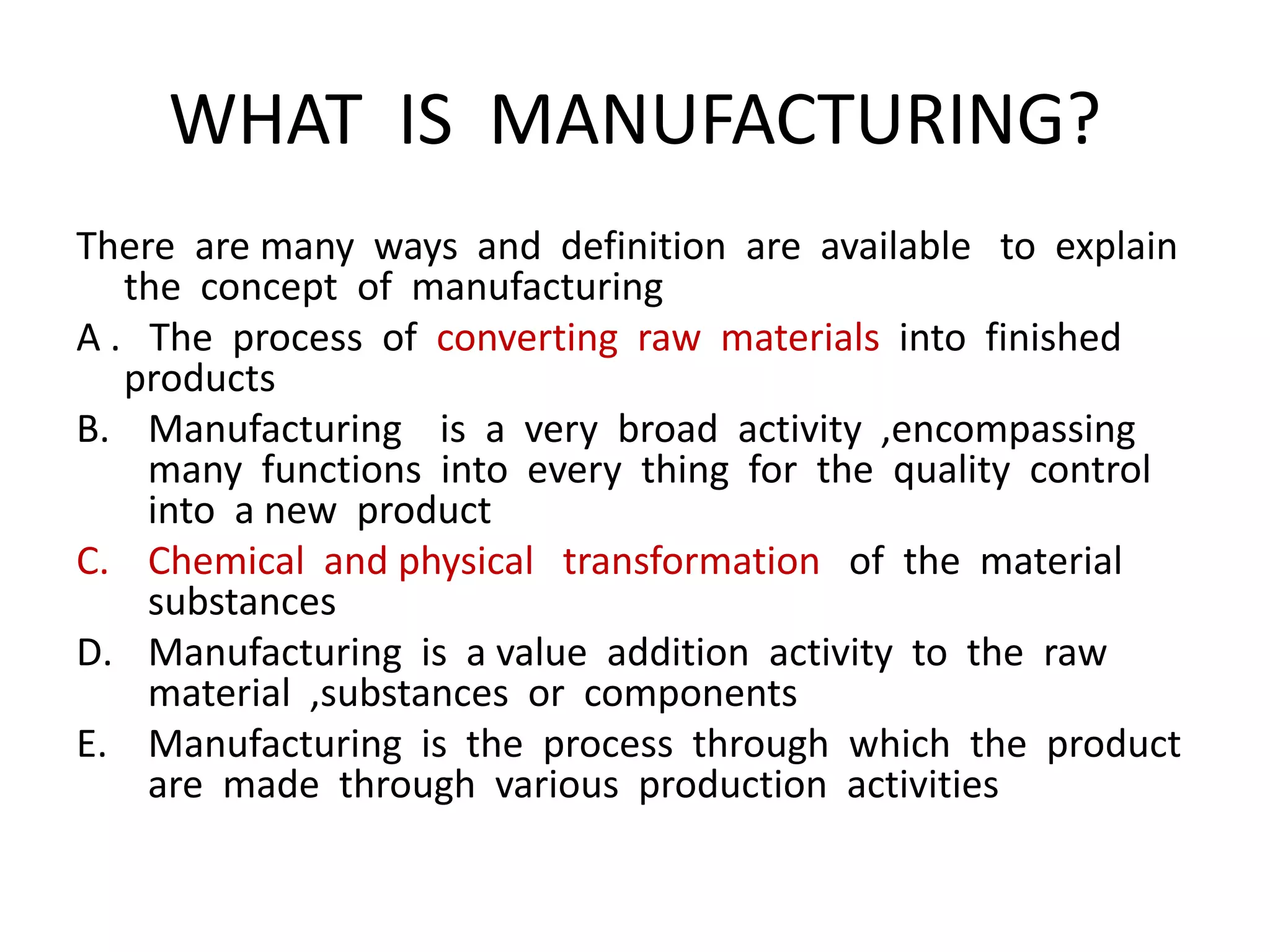 WHAT IS MANUFACTURING?
There are many ways and definition are available to explain
the concept of manufacturing
A . The process of converting raw materials into finished
products
B. Manufacturing is a very broad activity ,encompassing
many functions into every thing for the quality control
into a new product
C. Chemical and physical transformation of the material
substances
D. Manufacturing is a value addition activity to the raw
material ,substances or components
E. Manufacturing is the process through which the product
are made through various production activities
 