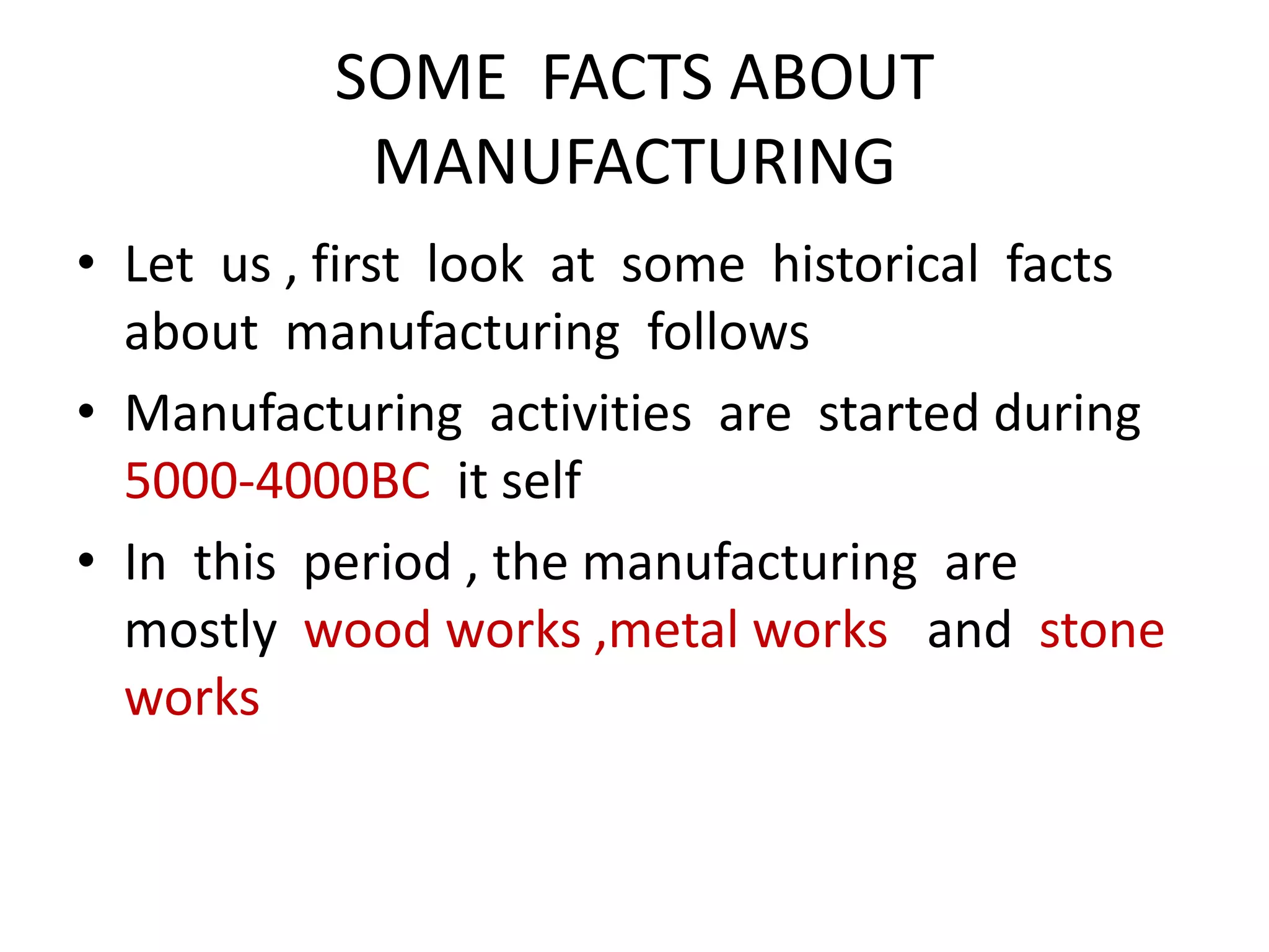 SOME FACTS ABOUT
MANUFACTURING
• Let us , first look at some historical facts
about manufacturing follows
• Manufacturing activities are started during
5000-4000BC it self
• In this period , the manufacturing are
mostly wood works ,metal works and stone
works
 