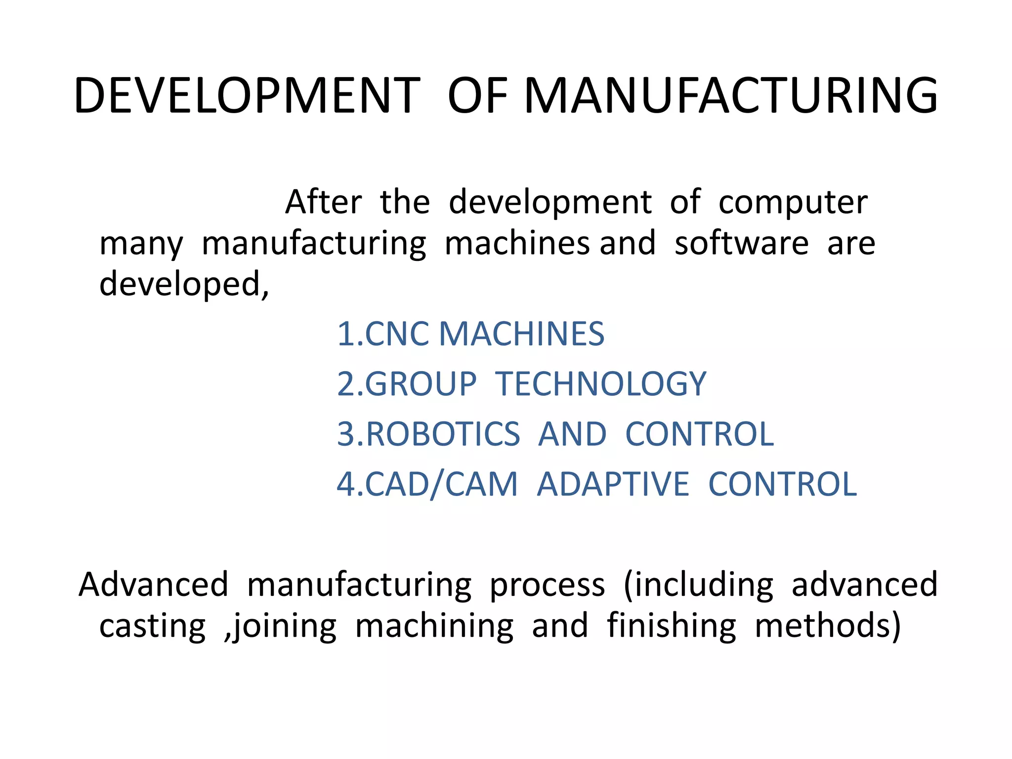 DEVELOPMENT OF MANUFACTURING
After the development of computer
many manufacturing machines and software are
developed,
1.CNC MACHINES
2.GROUP TECHNOLOGY
3.ROBOTICS AND CONTROL
4.CAD/CAM ADAPTIVE CONTROL
Advanced manufacturing process (including advanced
casting ,joining machining and finishing methods)
 
