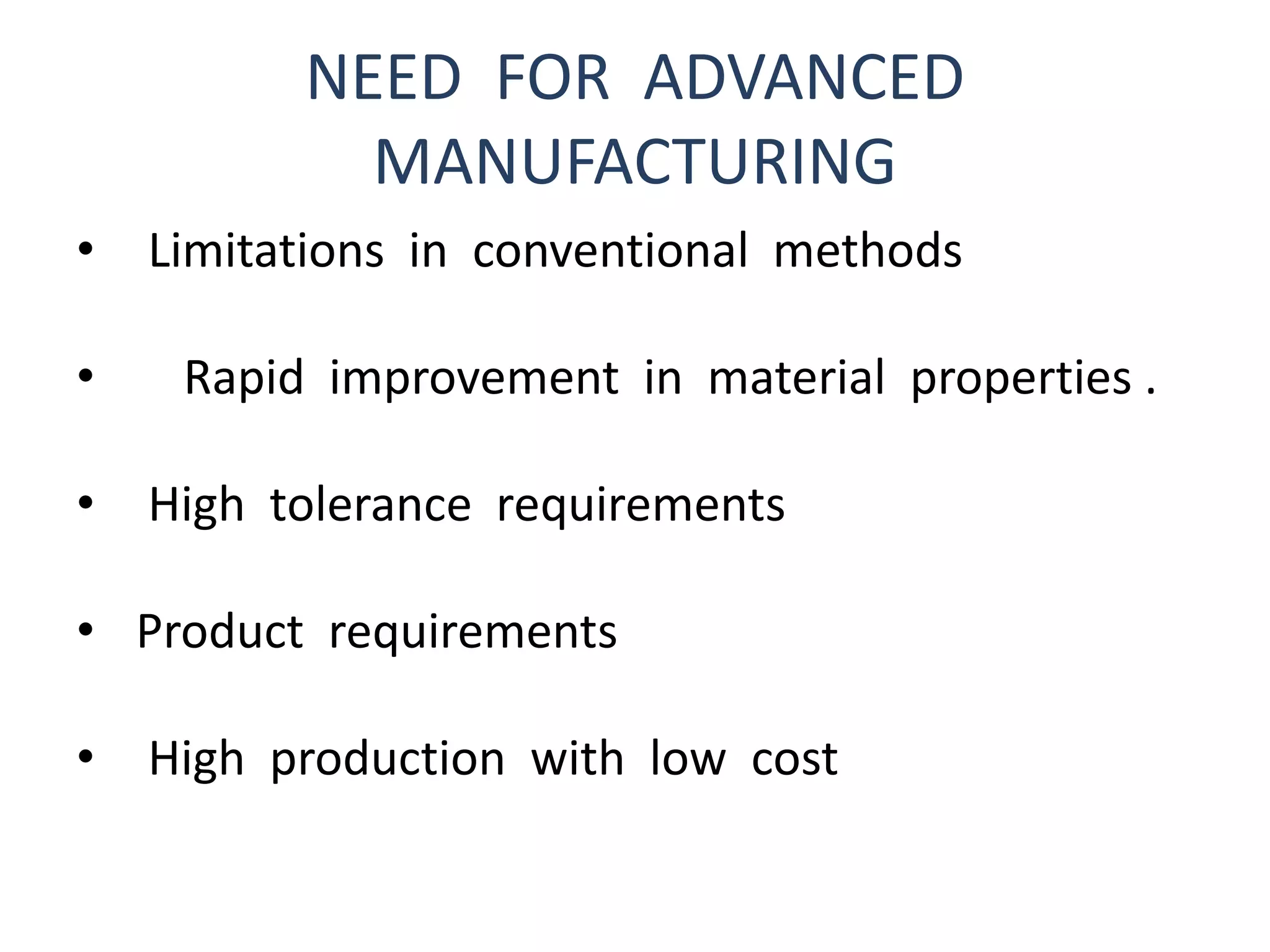 NEED FOR ADVANCED
MANUFACTURING
• Limitations in conventional methods
• Rapid improvement in material properties .
• High tolerance requirements
• Product requirements
• High production with low cost
 