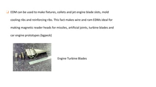 ❑ EDM can be used to make fixtures, collets and jet engine blade slots, mold
cooling ribs and reinforcing ribs. This fact makes wire and ram EDMs ideal for
making magnetic reader heads for missiles, artificial joints, turbine blades and
car engine prototypes (bgpeck)
Engine Turbine Blades
 