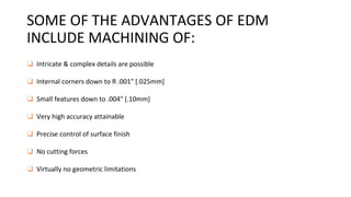 SOME OF THE ADVANTAGES OF EDM
INCLUDE MACHINING OF:
❑ Intricate & complex details are possible
❑ Internal corners down to R .001" [.025mm]
❑ Small features down to .004" [.10mm]
❑ Very high accuracy attainable
❑ Precise control of surface finish
❑ No cutting forces
❑ Virtually no geometric limitations
 