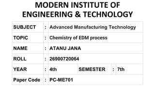 MODERN INSTITUTE OF
ENGINEERING & TECHNOLOGY
SUBJECT : Advanced Manufacturing Technology
TOPIC : Chemistry of EDM process
NAME : ATANU JANA
ROLL : 26900720064
Paper Code : PC-ME701
YEAR : 4th SEMESTER : 7th
 