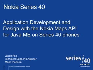 Nokia Series 40

Application Development and
Design with the Nokia Maps API
for Java ME on Series 40 phones


Jason Fox
Technical Support Engineer
Maps Platform
1   © Nokia 2012 Advanced Maps on Apps.pptx
 