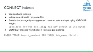 CONNECT Indexes
● You can build indexes
● Indexes are stored in separate ﬁles
● Avoid this message by using proper character sets and specifying VARCHAR
length:
Specified key was too long; max key length is 255 bytes
● CONNECT indexes work better if rows are pre-ordered
ALTER TABLE import_product ADD INDEX idx_name (date);
 