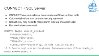 CONNECT + SQL Server
● CONNECT treats an external data source as if it was a local table
● Column deﬁnitions can be automatically retrieved
● (though you may need to map column types & character sets)
● Remote indexes are used
CREATE TABLE import_product
ENGINE=CONNECT,
TABLE_TYPE=ODBC,
TABNAME='product'
CONNECTION='Driver=SQL Server Native Client
13.0;Server=sql-server-hostname;Database=shop;UID=mariadb_co
nnect;PWD=secret';
 