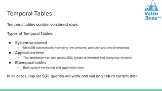 Temporal Tables
Temporal tables contain versioned rows.
Types of Temporal Tables:
● System-versioned
○ MariaDB automatically maintains row versions, with start and end timestamps
● Application-time
○ The application can use special SQL syntax to maintain and query row versions
● Bitemporal tables
○ Both system-versioned and application-time
In all cases, regular SQL queries will work and will only return current data
 