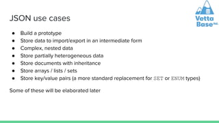 JSON use cases
● Build a prototype
● Store data to import/export in an intermediate form
● Complex, nested data
● Store partially heterogeneous data
● Store documents with inheritance
● Store arrays / lists / sets
● Store key/value pairs (a more standard replacement for SET or ENUM types)
Some of these will be elaborated later
 