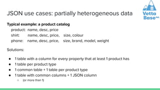 JSON use cases: partially heterogeneous data
Typical example: a product catalog
product: name, desc, price
shirt: name, desc, price, size, colour
phone: name, desc, price, size, brand, model, weight
Solutions:
● 1 table with a column for every property that at least 1 product has
● 1 table per product type
● 1 common table + 1 table per product type
● 1 table with common columns + 1 JSON column
○ (or more than 1)
 