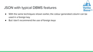 JSON with typical DBMS features
● With the same techniques shown earlier, the colour generated column can be
used in a foreign key
● But I don’t recommend the use of foreign keys
 