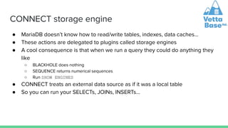 CONNECT storage engine
● MariaDB doesn’t know how to read/write tables, indexes, data caches…
● These actions are delegated to plugins called storage engines
● A cool consequence is that when we run a query they could do anything they
like
○ BLACKHOLE does nothing
○ SEQUENCE returns numerical sequences
○ Run SHOW ENGINES
● CONNECT treats an external data source as if it was a local table
● So you can run your SELECTs, JOINs, INSERTs…
 