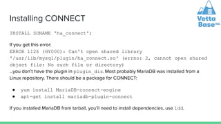 Installing CONNECT
INSTALL SONAME 'ha_connect';
If you get this error:
ERROR 1126 (HY000): Can't open shared library
'/usr/lib/mysql/plugin/ha_connect.so' (errno: 2, cannot open shared
object file: No such file or directory)
…you don’t have the plugin in plugin_dir. Most probably MariaDB was installed from a
Linux repository. There should be a package for CONNECT:
● yum install MariaDB-connect-engine
● apt-get install mariadb-plugin-connect
If you installed MariaDB from tarball, you’ll need to install dependencies, use ldd.
 