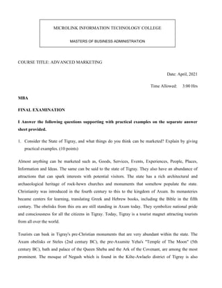 COURSE TITLE: ADVANCED MARKETING
Date: April, 2021
Time Allowed: 3:00 Hrs
MBA
FINAL EXAMINATION
I Answer the following questions supporting with practical examples on the separate answer
sheet provided.
1. Consider the State of Tigray, and what things do you think can be marketed? Explain by giving
practical examples. (10 points)
Almost anything can be marketed such as, Goods, Services, Events, Experiences, People, Places,
Information and Ideas. The same can be said to the state of Tigray. They also have an abundance of
attractions that can spark interests with potential visitors. The state has a rich architectural and
archaeological heritage of rock-hewn churches and monuments that somehow populate the state.
Christianity was introduced in the fourth century to this to the kingdom of Axum. Its monasteries
became centers for learning, translating Greek and Hebrew books, including the Bible in the fifth
century. The obelisks from this era are still standing in Axum today. They symbolize national pride
and consciousness for all the citizens in Tigray. Today, Tigray is a tourist magnet attracting tourists
from all over the world.
Tourists can bask in Tigray's pre-Christian monuments that are very abundant within the state. The
Axum obelisks or Steles (2nd century BC), the pre-Axumite Yeha's "Temple of The Moon" (5th
century BC), bath and palace of the Queen Sheba and the Ark of the Covenant, are among the most
prominent. The mosque of Negash which is found in the Kilte-Awlaelo district of Tigray is also
MICROLINK INFORMATION TECHNOLOGY COLLEGE
MASTERS OF BUSINESS ADMINISTRATION
 