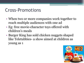 Cross-Promotions
• When two or more companies work together to
reach multiple audiences with one ad
• Eg: free movie-character toys offered with
children’s meals
• Burger King has sold chicken nuggets shaped
like Teletubbies- a show aimed at children as
young as 1
 