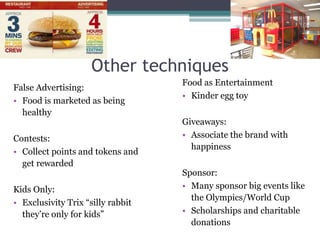 Other techniques
False Advertising:
• Food is marketed as being
healthy
Contests:
• Collect points and tokens and
get rewarded
Kids Only:
• Exclusivity Trix “silly rabbit
they’re only for kids”
Food as Entertainment
• Kinder egg toy
Giveaways:
• Associate the brand with
happiness
Sponsor:
• Many sponsor big events like
the Olympics/World Cup
• Scholarships and charitable
donations
 