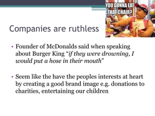 Companies are ruthless
• Founder of McDonalds said when speaking
about Burger King “if they were drowning, I
would put a hose in their mouth”
• Seem like the have the peoples interests at heart
by creating a good brand image e.g. donations to
charities, entertaining our children
 