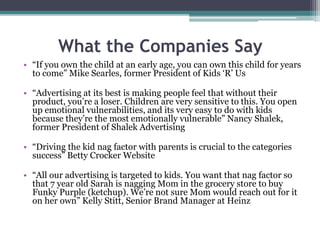 What the Companies Say
• “If you own the child at an early age, you can own this child for years
to come” Mike Searles, former President of Kids ‘R’ Us
• “Advertising at its best is making people feel that without their
product, you’re a loser. Children are very sensitive to this. You open
up emotional vulnerabilities, and its very easy to do with kids
because they’re the most emotionally vulnerable” Nancy Shalek,
former President of Shalek Advertising
• “Driving the kid nag factor with parents is crucial to the categories
success” Betty Crocker Website
• “All our advertising is targeted to kids. You want that nag factor so
that 7 year old Sarah is nagging Mom in the grocery store to buy
Funky Purple (ketchup). We’re not sure Mom would reach out for it
on her own” Kelly Stitt, Senior Brand Manager at Heinz
 