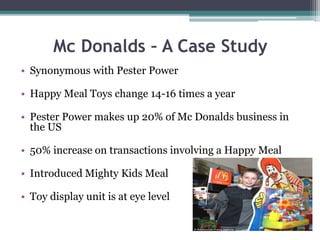 Mc Donalds – A Case Study
• Synonymous with Pester Power
• Happy Meal Toys change 14-16 times a year
• Pester Power makes up 20% of Mc Donalds business in
the US
• 50% increase on transactions involving a Happy Meal
• Introduced Mighty Kids Meal
• Toy display unit is at eye level
 