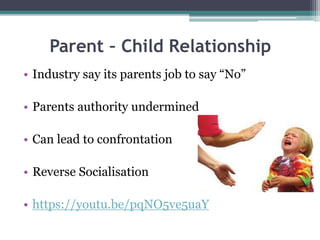 Parent – Child Relationship
• Industry say its parents job to say “No”
• Parents authority undermined
• Can lead to confrontation
• Reverse Socialisation
• https://youtu.be/pqNO5ve5uaY
 