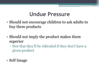 Undue Pressure
• Should not encourage children to ask adults to
buy them products
• Should not imply the product makes them
superior
▫ Nor that they’ll be ridiculed if they don’t have a
given product
• Self Image
 