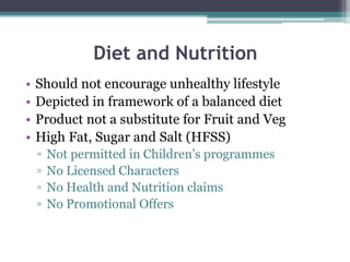 Diet and Nutrition
• Should not encourage unhealthy lifestyle
• Depicted in framework of a balanced diet
• Product not a substitute for Fruit and Veg
• High Fat, Sugar and Salt (HFSS)
▫ Not permitted in Children’s programmes
▫ No Licensed Characters
▫ No Health and Nutrition claims
▫ No Promotional Offers
 