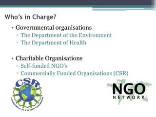 Who’s in Charge?
• Governmental organisations
▫ The Department of the Environment
▫ The Department of Health
• Charitable Organisations
▫ Self-funded NGO’s
▫ Commercially Funded Organisations (CSR)
 